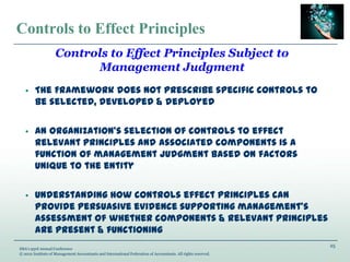 25
IMA’s 93rd Annual Conference
© 2012 Institute of Management Accountants and International Federation of Accountants. All rights reserved.
Controls to Effect Principles
• The Framework does not prescribe specific controls to
be selected, developed & deployed
• An organization’s selection of controls to effect
relevant principles and associated components is a
function of management judgment based on factors
unique to the entity
• Understanding how controls effect principles can
provide persuasive evidence supporting management’s
assessment of whether components & relevant principles
are present & functioning
Controls to Effect Principles Subject to
Management Judgment
 