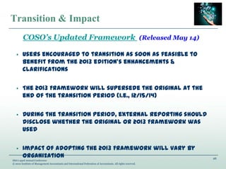 26
IMA’s 93rd Annual Conference
© 2012 Institute of Management Accountants and International Federation of Accountants. All rights reserved.
Transition & Impact
• Users encouraged to transition as soon as feasible to
benefit from the 2013 edition’s enhancements &
clarifications
• The 2013 Framework will supersede the original at the
end of the transition period (i.e., 12/15/14)
• During the transition period, external reporting should
disclose whether the original or 2013 Framework was
used
• Impact of adopting the 2013 Framework will vary by
organization
COSO’s Updated Framework Released May 14
 