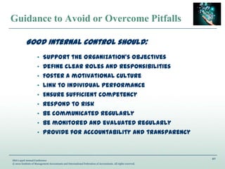 40
IMA’s 93rd Annual Conference
© 2012 Institute of Management Accountants and International Federation of Accountants. All rights reserved.
Guidance to Avoid or Overcome Pitfalls
Good internal control should:
• Support the organization’s objectives
• Define clear roles and responsibilities
• Foster a motivational culture
• Link to individual performance
• Ensure sufficient competency
• Respond to risk
• Be communicated regularly
• Be monitored and evaluated regularly
• Provide for accountability and transparency
 
