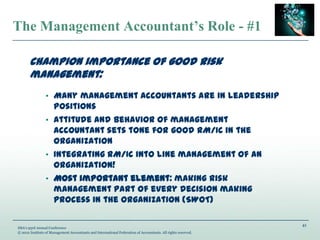 41
IMA’s 93rd Annual Conference
© 2012 Institute of Management Accountants and International Federation of Accountants. All rights reserved.
The Management Accountant’s Role - #1
Champion importance of good risk
management:
• Many management accountants are in leadership
positions
• Attitude and behavior of management
accountant sets tone for good RM/IC in the
organization
• Integrating RM/IC into line management of an
organization!
• Most important element: making risk
management part of every decision making
process in the organization (SWOT)
 