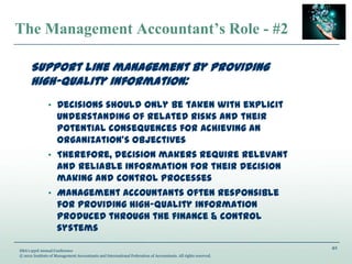 42
IMA’s 93rd Annual Conference
© 2012 Institute of Management Accountants and International Federation of Accountants. All rights reserved.
The Management Accountant’s Role - #2
Support line management by providing
high-quality information:
• Decisions should only be taken with explicit
understanding of related risks and their
potential consequences for achieving an
organization’s objectives
• Therefore, decision makers require relevant
and reliable information for their decision
making and control processes
• Management accountants often responsible
for providing high-quality information
produced through the finance & control
systems
 