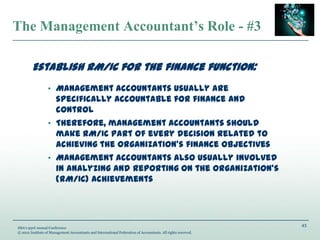 43
IMA’s 93rd Annual Conference
© 2012 Institute of Management Accountants and International Federation of Accountants. All rights reserved.
The Management Accountant’s Role - #3
Establish RM/IC for the finance function:
• Management accountants usually are
specifically accountable for finance and
control
• Therefore, management accountants should
make RM/IC part of every decision related to
achieving the organization’s finance objectives
• Management accountants also usually involved
in analyzing and reporting on the organization’s
(RM/IC) achievements
 