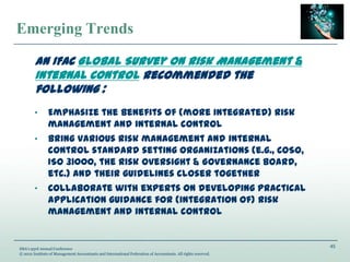 45
IMA’s 93rd Annual Conference
© 2012 Institute of Management Accountants and International Federation of Accountants. All rights reserved.
Emerging Trends
An IFAC Global Survey on Risk Management &
Internal Control recommended the
following :
„ Emphasize the benefits of (more integrated) risk
management and internal control
„ Bring various risk management and internal
control standard setting organizations (e.g., COSO,
ISO 31000, the Risk Oversight & Governance Board,
etc.) and their guidelines closer together
„ Collaborate with experts on developing practical
application guidance for (integration of) risk
management and internal control
 