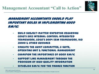 49
IMA’s 93rd Annual Conference
© 2012 Institute of Management Accountants and International Federation of Accountants. All rights reserved.
Management Accountant “Call to Action”
Management accountants should play
important roles in implementing good
RM/IC:
• Build subject-matter-expertise regarding
COSO’s 2013 Internal Control Integrated
Framework, COSO’s 2004 ERM Framework, ISO
31000 & other guidance
• Educate the audit committee, C-suite,
operating unit & functional management
• Champion the importance of good RM/IC
• Support line management through the
provision of high-quality information
• Establish RM/IC for the finance function
 