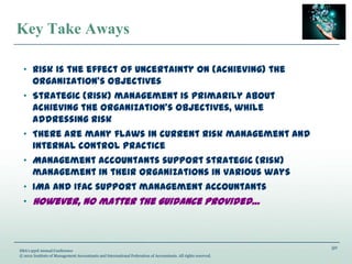 50
IMA’s 93rd Annual Conference
© 2012 Institute of Management Accountants and International Federation of Accountants. All rights reserved.
Key Take Aways
„ Risk is the effect of uncertainty on (achieving) the
organization’s objectives
„ Strategic (risk) management is primarily about
achieving the organization’s objectives, while
addressing risk
„ There are many flaws in current risk management and
internal control practice
„ Management accountants support strategic (risk)
management in their organizations in various ways
„ IMA and IFAC support management accountants
„ However, no matter the guidance provided…
 