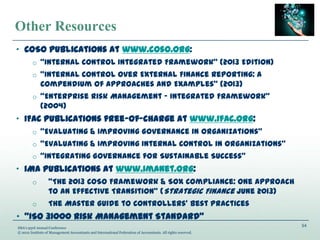 54
IMA’s 93rd Annual Conference
© 2012 Institute of Management Accountants and International Federation of Accountants. All rights reserved.
Other Resources
„ COSO publications at www.coso.org:
o “Internal Control Integrated Framework” (2013 Edition)
o “Internal Control over External Finance Reporting: A
Compendium of Approaches and Examples” (2013)
o “Enterprise Risk Management ‟ Integrated Framework”
(2004)
„ IFAC publications free-of-charge at www.ifac.org:
o “Evaluating & Improving Governance in Organizations”
o “Evaluating & Improving Internal Control in Organizations”
o “Integrating Governance for Sustainable Success”
„ IMA publications at www.imanet.org:
o “The 2013 COSO Framework & SOX Compliance: One Approach
to an Effective Transition” (Strategic Finance June 2013)
o The Master Guide to Controllers’ Best Practices
• “ISO 31000 Risk Management Standard”
 