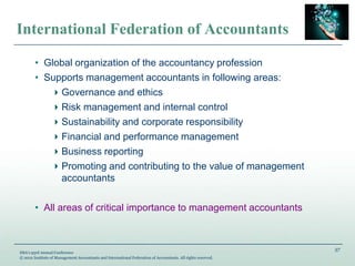 57
IMA’s 93rd Annual Conference
© 2012 Institute of Management Accountants and International Federation of Accountants. All rights reserved.
International Federation of Accountants
• Global organization of the accountancy profession
• Supports management accountants in following areas:
Governance and ethics
Risk management and internal control
Sustainability and corporate responsibility
Financial and performance management
Business reporting
Promoting and contributing to the value of management
accountants
• All areas of critical importance to management accountants
 