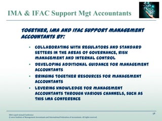 58
IMA’s 93rd Annual Conference
© 2012 Institute of Management Accountants and International Federation of Accountants. All rights reserved.
IMA & IFAC Support Mgt Accountants
Together, IMA and IFAC support management
accountants by:
• Collaborating with regulators and standard
setters in the areas of governance, risk
management and internal control
• Developing additional guidance for management
accountants
• Bringing together resources for management
accountants
• Levering knowledge for management
accountants through various channels, such as
this IMA conference
 