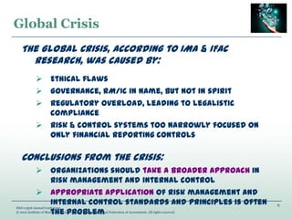 6
IMA’s 93rd Annual Conference
© 2012 Institute of Management Accountants and International Federation of Accountants. All rights reserved.
Global Crisis
The Global Crisis, according to IMA & IFAC
research, was caused by:
 Ethical flaws
 Governance, RM/IC in name, but not in spirit
 Regulatory overload, leading to legalistic
compliance
 Risk & control systems too narrowly focused on
only financial reporting controls
Conclusions from the crisis:
 Organizations should take a broader approach in
risk management and internal control
 Appropriate application of risk management and
internal control standards and principles is often
the problem
 