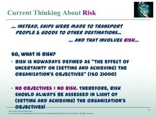 9
IMA’s 93rd Annual Conference
© 2012 Institute of Management Accountants and International Federation of Accountants. All rights reserved.
Current Thinking About Risk
… Instead, ships were made to transport
people & goods to other destinations…
… And that involves risk…
So, what is risk?
„ Risk is nowadays defined as “the effect of
uncertainty on (setting and achieving) the
organization’s objectives” (ISO 31000)
„ No Objectives = No Risk. Therefore, risk
should always be assessed in light of
(setting and achieving) the organization’s
objectives!
 