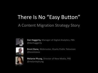 There Is No “Easy Button”
A Content Migration Strategy Story


    Dan Haggerty, Manager of Digital Analytics, PBS
    @danhaggerty

    Brent Slane, Webmaster, Ozarks Public Television
    @brentslane

    Melanie Phung, Director of New Media, PBS
    @melaniephung
 