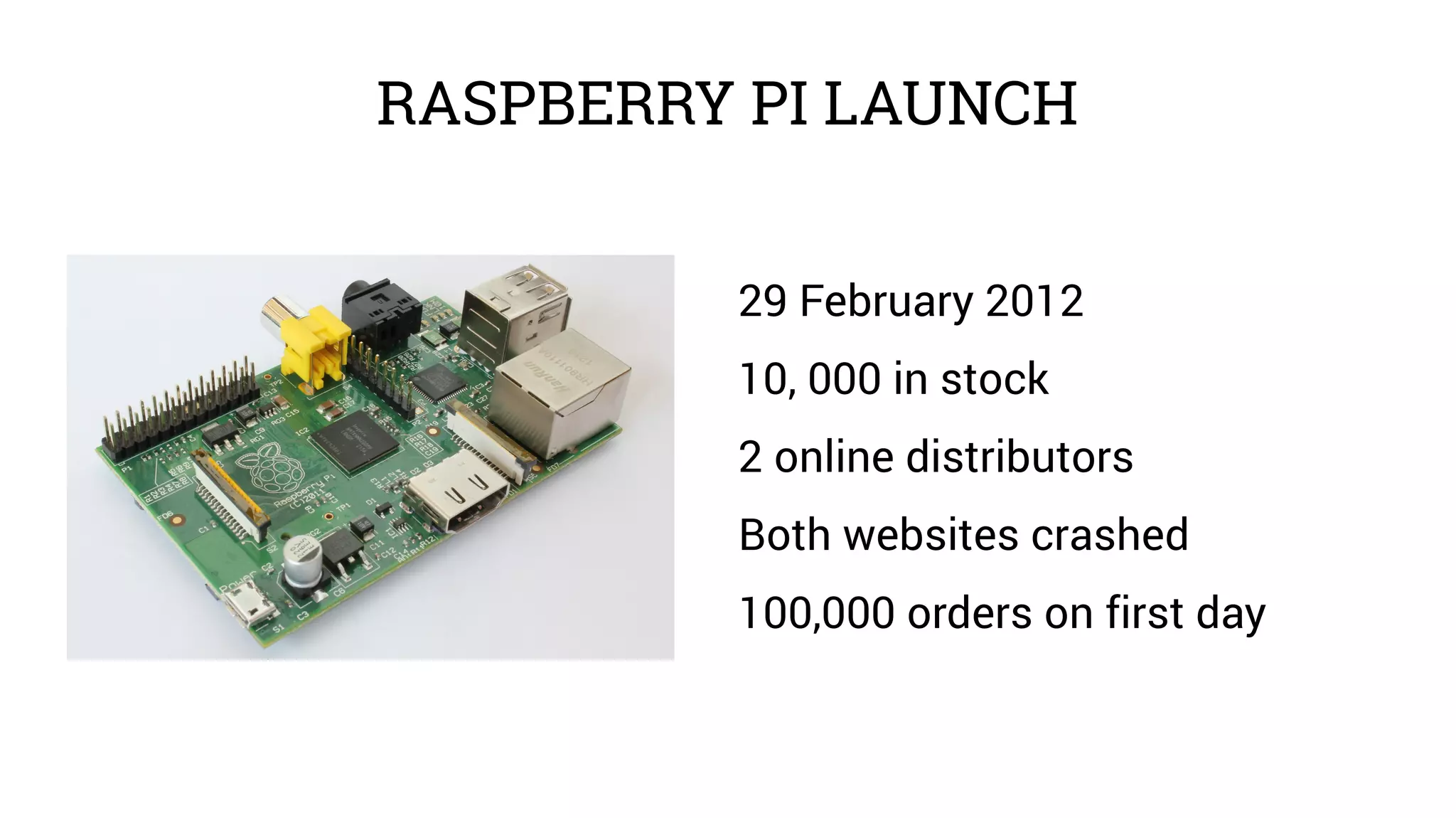 RASPBERRY PI LAUNCH 
29 February 2012 
10, 000 in stock 
2 online distributors 
Both websites crashed 
100,000 orders on first day 
 