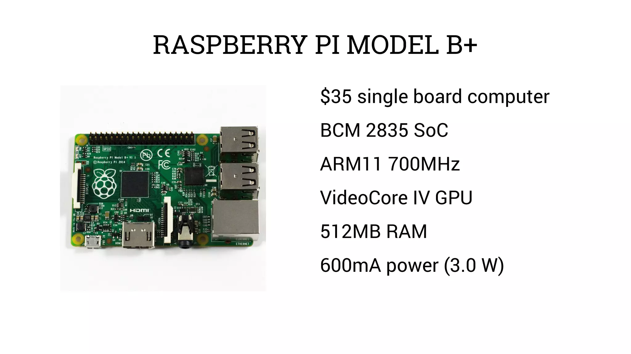 RASPBERRY PI MODEL B+ 
$35 single board computer 
BCM 2835 SoC 
ARM11 700MHz 
VideoCore IV GPU 
512MB RAM 
600mA power (3.0 W) 
 