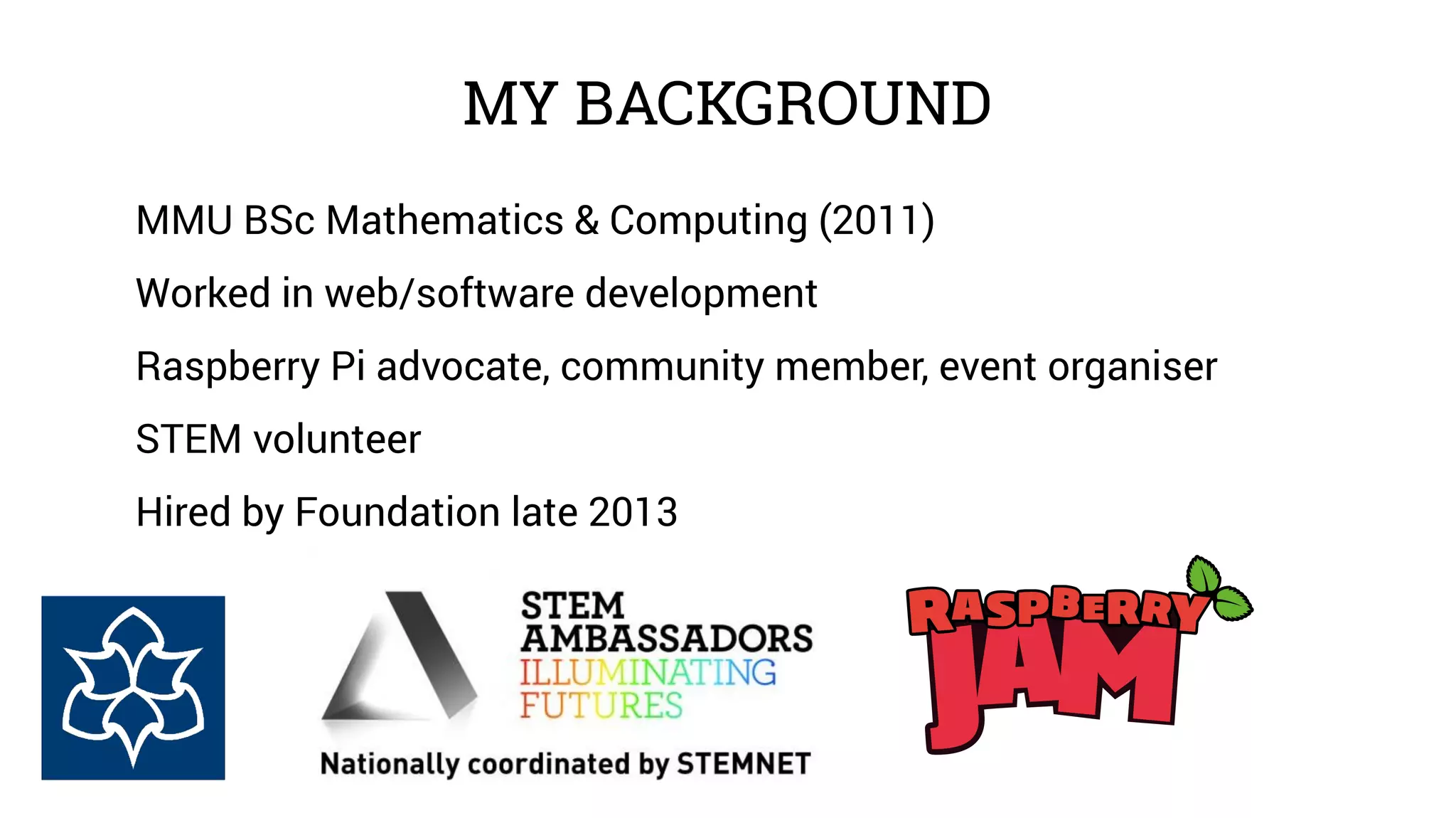 MY BACKGROUND 
MMU BSc Mathematics & Computing (2011) 
Worked in web/software development 
Raspberry Pi advocate, community member, event organiser 
STEM volunteer 
Hired by Foundation late 2013 
 