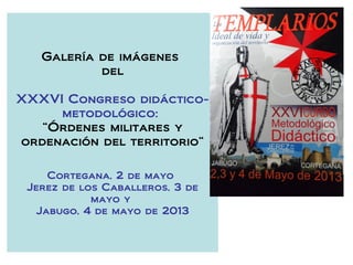 Galería de imágenes
del
XXXVI Congreso didáctico-
metodológico:
“Órdenes militares y
ordenación del territorio“
Cortegana, 2 de mayo
Jerez de los Caballeros, 3 de
mayo y
Jabugo, 4 de mayo de 2013
 