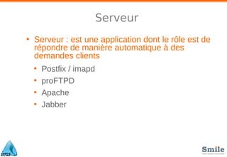 Serveur
• Serveur : est une application dont le rôle est de
répondre de manière automatique à des
demandes clients
• Postfix / imapd
• proFTPD
• Apache
• Jabber
 