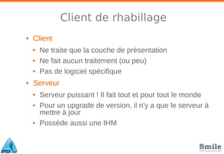 Client de rhabillage
• Client
• Ne traite que la couche de présentation
• Ne fait aucun traitement (ou peu)
• Pas de logiciel spécifique
• Serveur
• Serveur puissant ! Il fait tout et pour tout le monde
• Pour un upgrade de version, il n'y a que le serveur à
mettre à jour
• Possède aussi une IHM
 