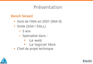 Présentation
Benoît Simard
• Sorti de l'IMA en 2007 (IMA 9)
• Smile (SSII / SSLL)
• 3 ans
• Spécialisé dans :
• Le web
• Le logiciel libre
• Chef de projet technique
 