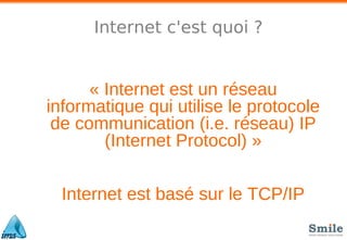 Internet c'est quoi ?
« Internet est un réseau
informatique qui utilise le protocole
de communication (i.e. réseau) IP
(Internet Protocol) »
Internet est basé sur le TCP/IP
 