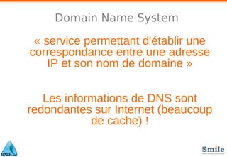 Domain Name System
« service permettant d'établir une
correspondance entre une adresse
IP et son nom de domaine »
Les informations de DNS sont
redondantes sur Internet (beaucoup
de cache) !
 