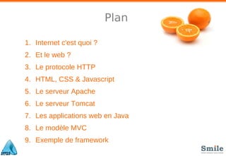 Plan
1. Internet c'est quoi ?
2. Et le web ?
3. Le protocole HTTP
4. HTML, CSS & Javascript
5. Le serveur Apache
6. Le serveur Tomcat
7. Les applications web en Java
8. Le modèle MVC
9. Exemple de framework
 