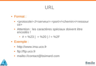 URL
• Format :
• <protocole>://<serveur>:<port>/<chemin>/<ressour
ce>
• Attention : les caractères spéciaux doivent être
encodés !
• # = %23 | = %20 | / = %2F
• Exemple :
• http://www.ima.uco.fr
• ftp://ftp.uco.fr
• mailto://contact@bsimard.com
 