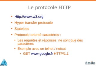 Le protocole HTTP
• Http://www.w3.org
• Hyper transfer protocole
• Stateless
• Protocole orienté caractères :
• Les requêtes et réponses ne sont que des
caractères
• Exemple avec un telnet / netcat
• GET www.google.fr HTTP/1.1
 