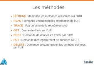Les méthodes
• OPTIONS : demande les méthodes utilisables sur l'URI
• HEAD : demande uniquement les information de l'URI
• TRACE : Fait un echo de la requête envoyé
• GET : Demande d'info sur l'URI
• POST : Demande de données à traiter par l'URI
• PUT : Demande d'enregistrement de données à l'URI
• DELETE : Demande de suppression les données pointées
par l'URI
 