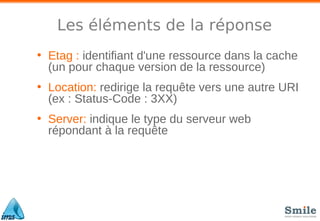 Les éléments de la réponse
• Etag : identifiant d'une ressource dans la cache
(un pour chaque version de la ressource)
• Location: redirige la requête vers une autre URI
(ex : Status-Code : 3XX)
• Server: indique le type du serveur web
répondant à la requête
 