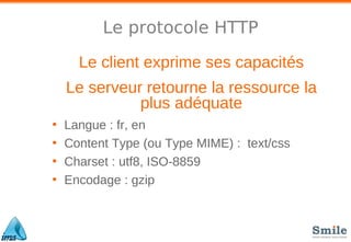 Le protocole HTTP
Le client exprime ses capacités
Le serveur retourne la ressource la
plus adéquate
• Langue : fr, en
• Content Type (ou Type MIME) : text/css
• Charset : utf8, ISO-8859
• Encodage : gzip
 
