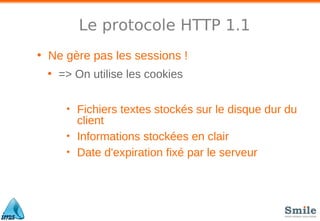 Le protocole HTTP 1.1
• Ne gère pas les sessions !
• => On utilise les cookies
• Fichiers textes stockés sur le disque dur du
client
• Informations stockées en clair
• Date d'expiration fixé par le serveur
 