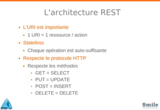 L'architecture REST
• L'URI est importante
• 1 URI = 1 ressource / action
• Stateless
• Chaque opération est auto-suffisante
• Respecte le protocole HTTP
• Respecte les méthodes
• GET = SELECT
• PUT = UPDATE
• POST = INSERT
• DELETE = DELETE
 