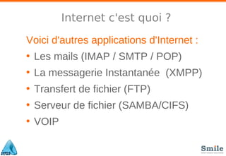 Internet c'est quoi ?
Voici d'autres applications d'Internet :
• Les mails (IMAP / SMTP / POP)
• La messagerie Instantanée (XMPP)
• Transfert de fichier (FTP)
• Serveur de fichier (SAMBA/CIFS)
• VOIP
 