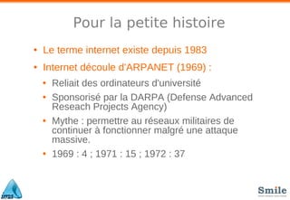 Pour la petite histoire
• Le terme internet existe depuis 1983
• Internet découle d'ARPANET (1969) :
• Reliait des ordinateurs d'université
• Sponsorisé par la DARPA (Defense Advanced
Reseach Projects Agency)
• Mythe : permettre au réseaux militaires de
continuer à fonctionner malgré une attaque
massive.
• 1969 : 4 ; 1971 : 15 ; 1972 : 37
 