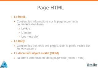 Page HTML
• Le head
• Contient les informations sur la page (comme la
couverture d'un livre)
• Le titre
• L'auteur
• Les mots-clef
• Le body
• Contient les données des pages, c'est la partie visible sur
les navigateurs
• Le document object model (DOM)
• la forme arborescente de la page web (racine : html)
 
