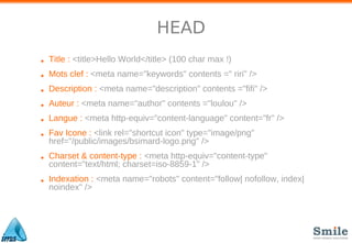 HEAD
• Title : <title>Hello World</title> (100 char max !)
• Mots clef : <meta name="keywords" contents =" riri" />
• Description : <meta name="description" contents ="fifi" />
• Auteur : <meta name="author" contents ="loulou" />
• Langue : <meta http-equiv="content-language" content="fr" />
• Fav Icone : <link rel="shortcut icon" type="image/png"
href="/public/images/bsimard-logo.png" />
• Charset & content-type : <meta http-equiv="content-type"
content="text/html; charset=iso-8859-1" />
• Indexation : <meta name="robots" content="follow| nofollow, index|
noindex" />
 