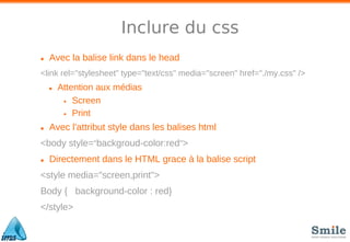 Inclure du css
• Avec la balise link dans le head
<link rel="stylesheet" type="text/css" media="screen" href="./my.css" />
• Attention aux médias
• Screen
• Print
• Avec l'attribut style dans les balises html
<body style="backgroud-color:red">
• Directement dans le HTML grace à la balise script
<style media="screen,print">
Body { background-color : red}
</style>
 