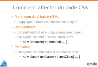 Comment affecter du code CSS
• Par le nom de la balise HTML
• S'applique à toutes les balises de ce type
• Par identifiant
• L'identifiant doit être unique dans une page !
• On ajoute l'attribut id à une balise html
• <div id="monId"> | #monId{ … }
• Par classe
• On ajoute l'attribut class à une balise html
• <div class="maClasse"> | .maClass{ … }
 