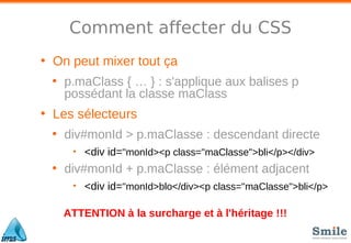 Comment affecter du CSS
• On peut mixer tout ça
• p.maClass { … } : s'applique aux balises p
possédant la classe maClass
• Les sélecteurs
• div#monId > p.maClasse : descendant directe
• <div id="monId><p class="maClasse">bli</p></div>
• div#monId + p.maClasse : élément adjacent
• <div id="monId>blo</div><p class="maClasse">bli</p>
ATTENTION à la surcharge et à l'héritage !!!
 