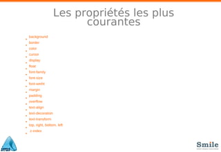 Les propriétés les plus
courantes
•
background
•
border
•
color
•
cursor
•
display
•
float
•
font-family
•
font-size
•
font-weiht
•
margin
•
padding
•
overflow
•
text-align
•
text-decoration
•
text-transform
•
top, right, bottom, left
•
z-index
 