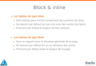 Block & inline
• Les balises de type inline
• Sont utilisés pour enrichir localement des portions de texte.
• Se placent par défaut les uns à la suite des autres (en ligne)
• Prennent par défaut la largeur de leur contenu
• Les balises de type block
• Sont en rapport avec la structure générale de la page
• Se placent par défaut les un en dessous des autres
• Prennent par défaut toute la largeur de la page
 