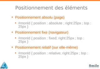 Positionnement des éléments
• Positionnement absolu (page)
• #monId { position : absolute ; right:25px ; top :
25px }
• Positionnement fixe (navigateur)
• #monId { position : fixed; right:25px ; top :
25px }
• Positionnement relatif (sur elle-même)
• #monId { position : relative; right:25px ; top :
25px }
 