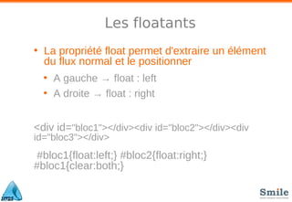 Les floatants
• La propriété float permet d'extraire un élément
du flux normal et le positionner
• A gauche → float : left
• A droite → float : right
<div id="bloc1"></div><div id="bloc2"></div><div
id="bloc3"></div>
#bloc1{float:left;} #bloc2{float:right;}
#bloc1{clear:both;}
 