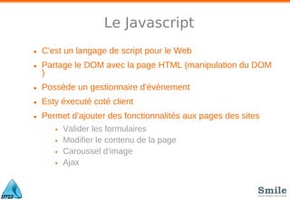 Le Javascript
• C'est un langage de script pour le Web
• Partage le DOM avec la page HTML (manipulation du DOM
)
• Possède un gestionnaire d'évènement
• Esty éxecuté coté client
• Permet d'ajouter des fonctionnalités aux pages des sites
• Valider les formulaires
• Modifier le contenu de la page
• Caroussel d'image
• Ajax
 