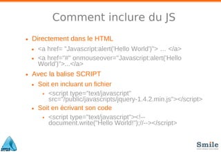 Comment inclure du JS
• Directement dans le HTML
• <a href= "Javascript:alert('Hello World')"> … </a>
• <a href="#" onmouseover="Javascript:alert('Hello
World')">...</a>
• Avec la balise SCRIPT
• Soit en incluant un fichier
• <script type="text/javascript"
src="/public/javascripts/jquery-1.4.2.min.js"></script>
• Soit en écrivant son code
• <script type="text/javascript"><!--
document.write("Hello World!");//--></script>
 