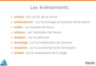 Les évènements
• onclick : sur un clic de la souris
• onmouseover : sur le passage du pointeur de la souris
• onblur : sur la perte de focus
• onfocus : sur l'activation (le focus)
• onselect : sur la sélection
• onchange : sur la modiﬁcation du contenu
• onsubmit : sur la soumission d’un formulaire
• onload : sur le chargement de la page
 