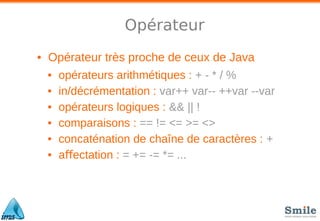 Opérateur
• Opérateur très proche de ceux de Java
• opérateurs arithmétiques : + - * / %
• in/décrémentation : var++ var-- ++var --var
• opérateurs logiques : && || !
• comparaisons : == != <= >= <>
• concaténation de chaîne de caractères : +
• a ectation :ﬀ = += -= *= ...
 