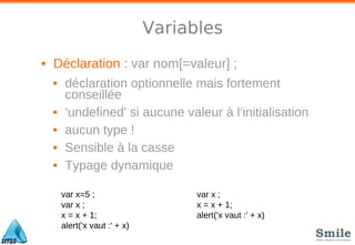 Variables
• Déclaration : var nom[=valeur] ;
• déclaration optionnelle mais fortement
conseillée
• ‘undefined’ si aucune valeur à l’initialisation
• aucun type !
• Sensible à la casse
• Typage dynamique
var x=5 ;
var x ;
x = x + 1;
alert('x vaut :' + x)
var x ;
x = x + 1;
alert('x vaut :' + x)
 