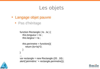 Les objets
• Langage objet pauvre
• Pas d'héritage
function Rectangle ( lo , la ) {
this.longueur = lo ;
this.largeur = la ;
this.perimetre = function(){
return (lo+la)*2;
}
}
...
var rectangle = new Rectangle (20 , 10) ;
alert('périmètre:' + rectangle.perimetre());
 