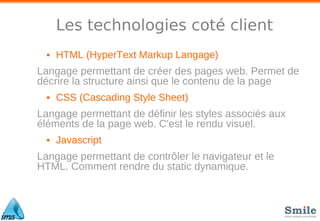 Les technologies coté client
• HTML (HyperText Markup Langage)
Langage permettant de créer des pages web. Permet de
décrire la structure ainsi que le contenu de la page
• CSS (Cascading Style Sheet)
Langage permettant de définir les styles associés aux
éléments de la page web. C'est le rendu visuel.
• Javascript
Langage permettant de contrôler le navigateur et le
HTML. Comment rendre du static dynamique.
 
